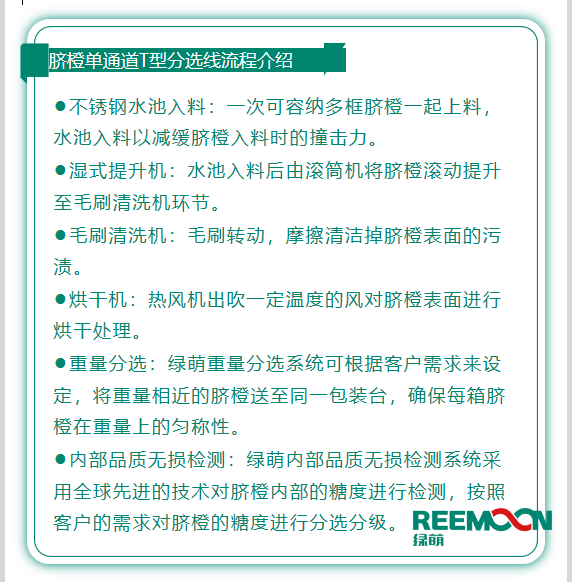 今年綠萌推出T型系列設備,專為中國果農研制的高性價比的設備,具有功能齊全、小型輕便可移動、操作簡單、易維護的優點。臍橙單通道分選線確保每箱分選過的臍橙個頭勻稱、糖酸度相近,有著穩定的品質,讓非標準的農產品標準化。該分選線專門為中國小戶果農定制,為客戶實地考察,根據客戶需求全流程設計,